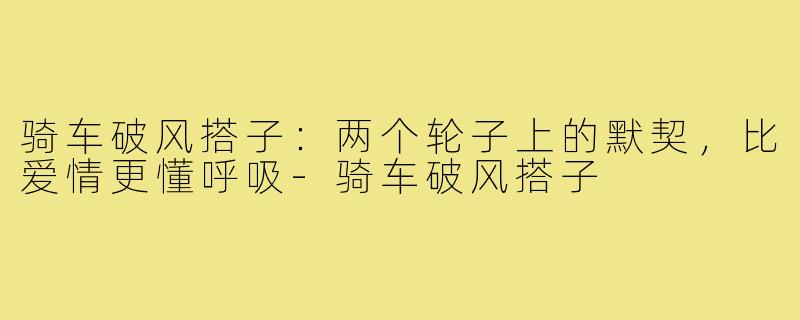 骑车破风搭子:两个轮子上的默契,比爱情更懂呼吸-骑车破风搭子