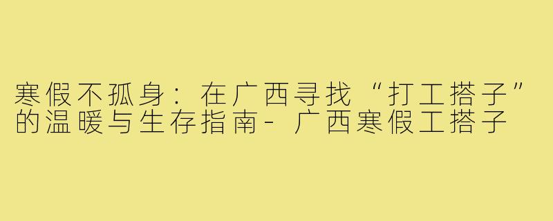 寒假不孤身：在广西寻找“打工搭子”的温暖与生存指南-广西寒假工搭子