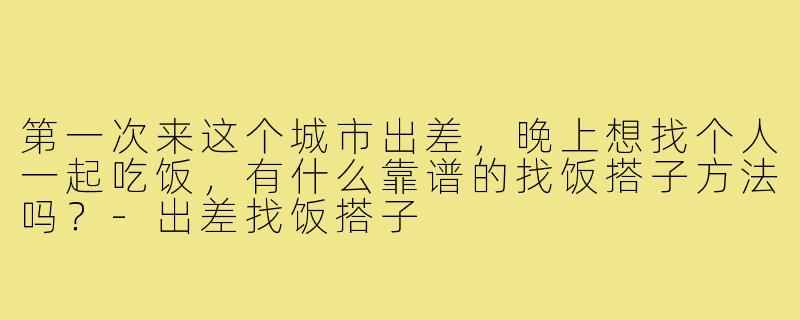 第一次来这个城市出差,晚上想找个人一起吃饭,有什么靠谱的找饭搭子方法吗?-出差找饭搭子