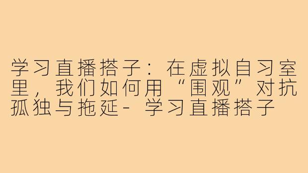 学习直播搭子:在虚拟自习室里,我们如何用“围观”对抗孤独与拖延-学习直播搭子