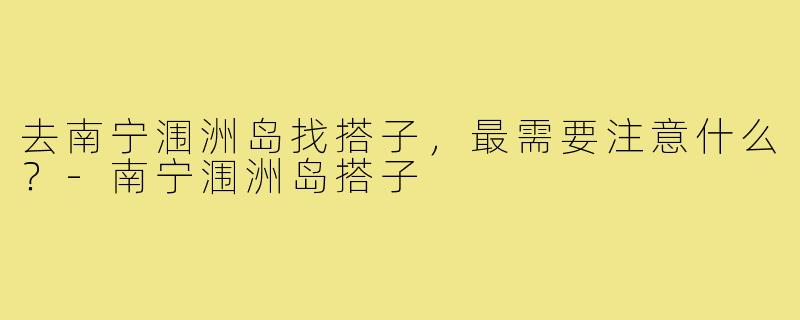 去南宁涠洲岛找搭子，最需要注意什么？-南宁涠洲岛搭子