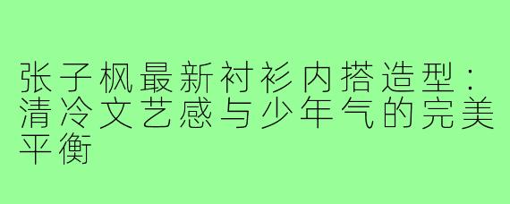 张子枫最新衬衫内搭造型:清冷文艺感与少年气的完美平衡