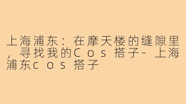 上海浦东:在摩天楼的缝隙里,寻找我的Cos搭子-上海浦东cos搭子