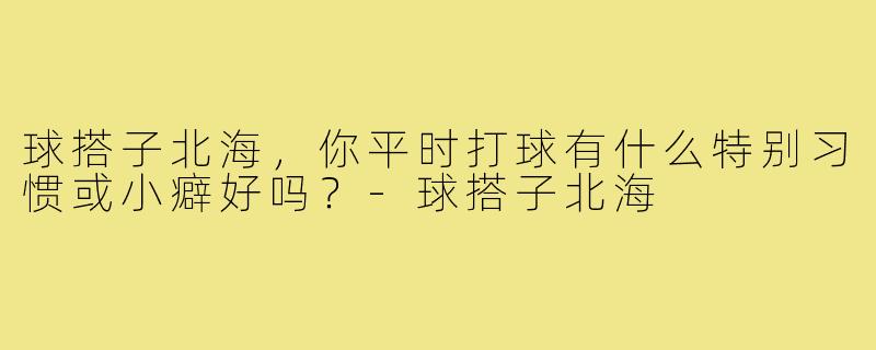 球搭子北海,你平时打球有什么特别习惯或小癖好吗?-球搭子北海