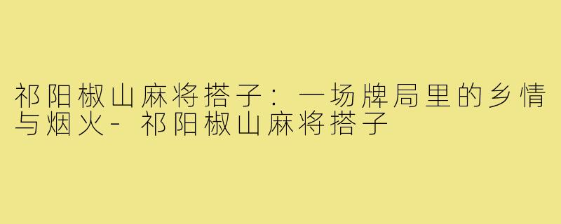 祁阳椒山麻将搭子：一场牌局里的乡情与烟火-祁阳椒山麻将搭子