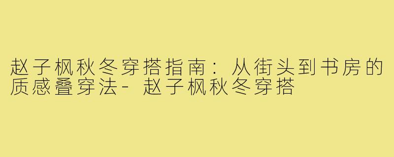 赵子枫秋冬穿搭指南:从街头到书房的质感叠穿法-赵子枫秋冬穿搭