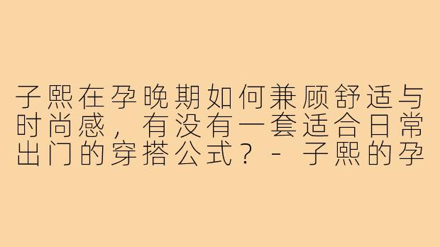 子熙在孕晚期如何兼顾舒适与时尚感，有没有一套适合日常出门的穿搭公式？-子熙的孕期穿搭