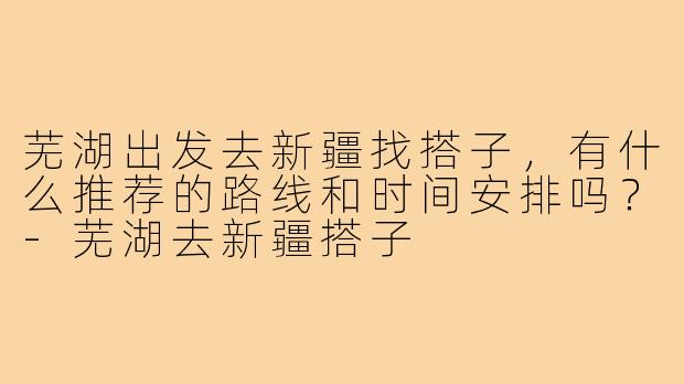 芜湖出发去新疆找搭子，有什么推荐的路线和时间安排吗？-芜湖去新疆搭子