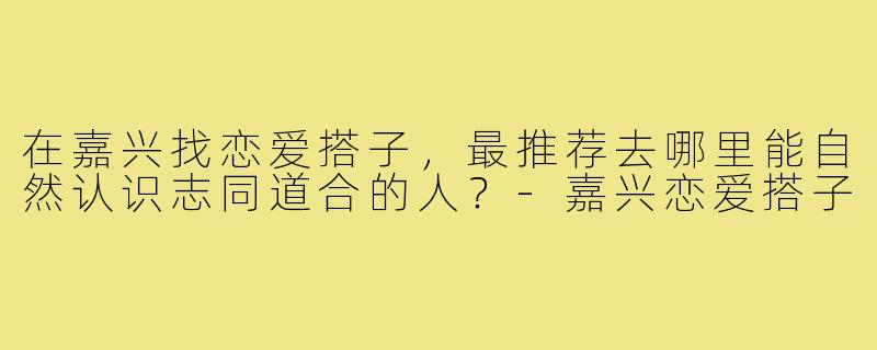 在嘉兴找恋爱搭子,最推荐去哪里能自然认识志同道合的人?-嘉兴恋爱搭子
