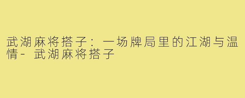 武湖麻将搭子:一场牌局里的江湖与温情-武湖麻将搭子