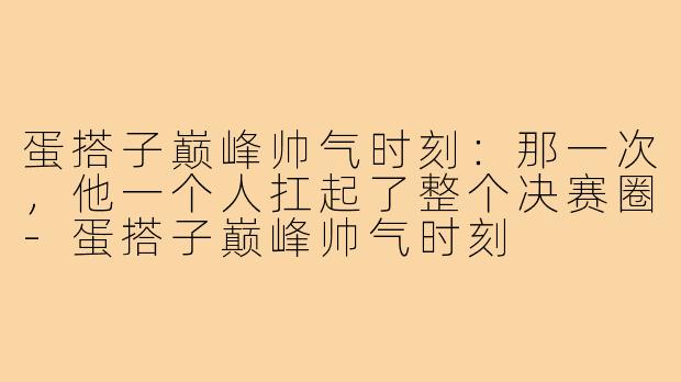 蛋搭子巅峰帅气时刻:那一次,他一个人扛起了整个决赛圈-蛋搭子巅峰帅气时刻