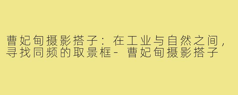 曹妃甸摄影搭子:在工业与自然之间,寻找同频的取景框-曹妃甸摄影搭子