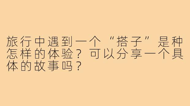旅行中遇到一个“搭子”是种怎样的体验?可以分享一个具体的故事吗?