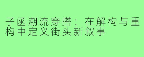 子函潮流穿搭:在解构与重构中定义街头新叙事