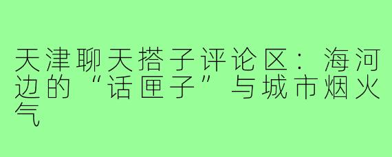 天津聊天搭子评论区：海河边的“话匣子”与城市烟火气
