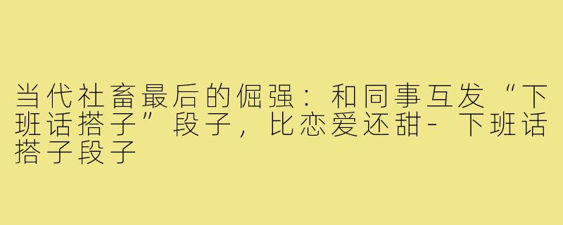 当代社畜最后的倔强：和同事互发“下班话搭子”段子，比恋爱还甜-下班话搭子段子