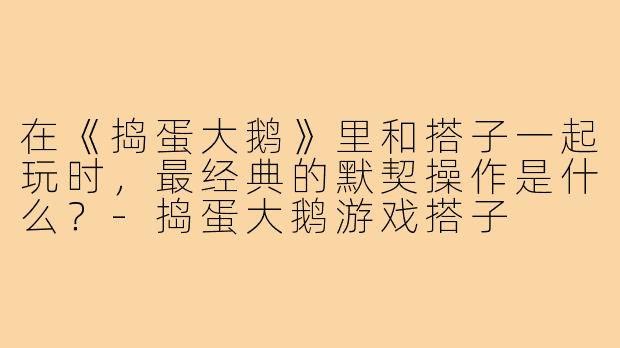 在《捣蛋大鹅》里和搭子一起玩时,最经典的默契操作是什么?-捣蛋大鹅游戏搭子