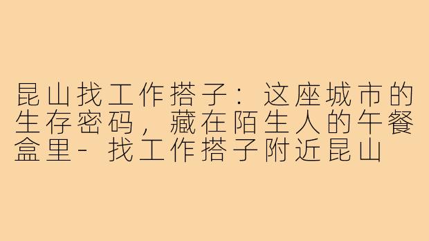 昆山找工作搭子:这座城市的生存密码,藏在陌生人的午餐盒里-找工作搭子附近昆山
