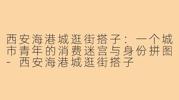 西安海港城逛街搭子：一个城市青年的消费迷宫与身份拼图-西安海港城逛街搭子