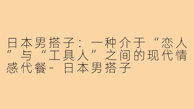 日本男搭子:一种介于“恋人”与“工具人”之间的现代情感代餐-日本男搭子