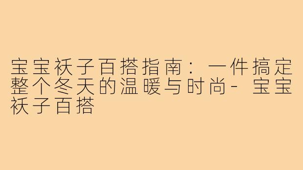 宝宝袄子百搭指南：一件搞定整个冬天的温暖与时尚-宝宝袄子百搭