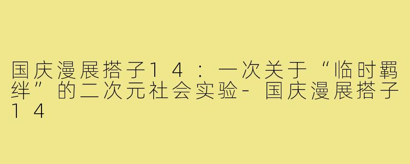 国庆漫展搭子14：一次关于“临时羁绊”的二次元社会实验-国庆漫展搭子14