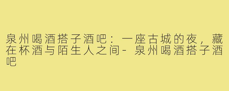 泉州喝酒搭子酒吧:一座古城的夜,藏在杯酒与陌生人之间-泉州喝酒搭子酒吧