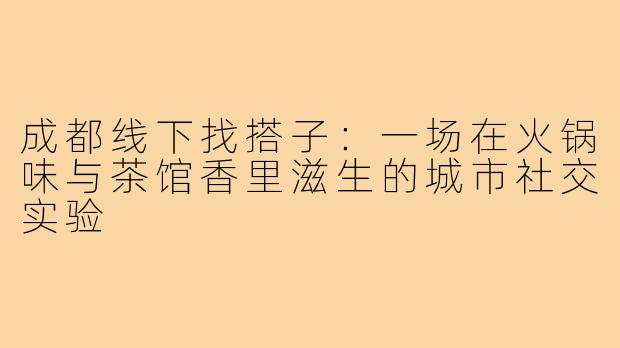 成都线下找搭子:一场在火锅味与茶馆香里滋生的城市社交实验