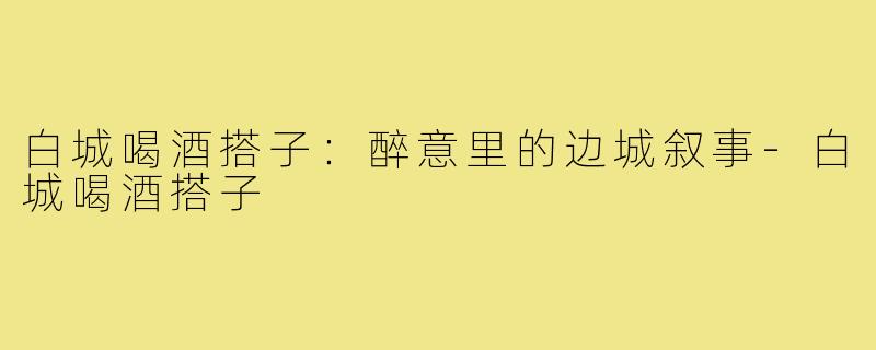 白城喝酒搭子:醉意里的边城叙事-白城喝酒搭子