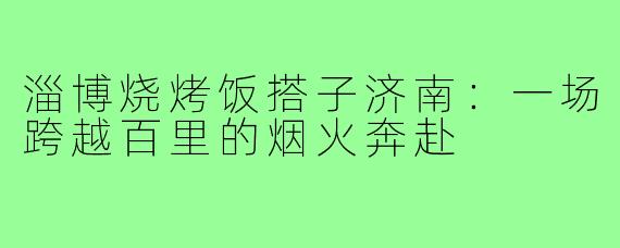淄博烧烤饭搭子济南:一场跨越百里的烟火奔赴