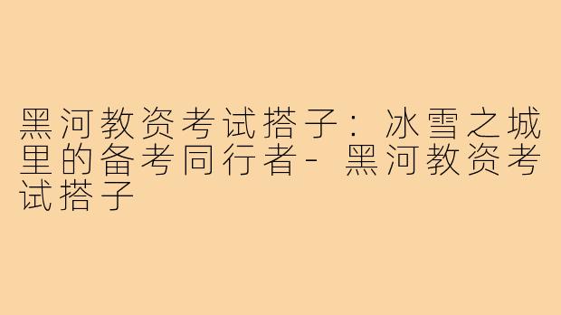黑河教资考试搭子:冰雪之城里的备考同行者-黑河教资考试搭子