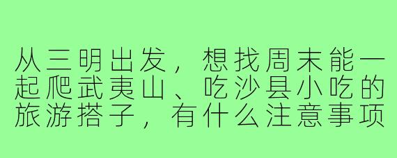 从三明出发,想找周末能一起爬武夷山、吃沙县小吃的旅游搭子,有什么注意事项?