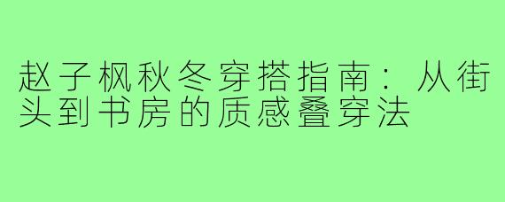 赵子枫秋冬穿搭指南:从街头到书房的质感叠穿法