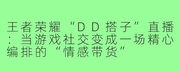 王者荣耀“DD搭子”直播:当游戏社交变成一场精心编排的“情感带货”
