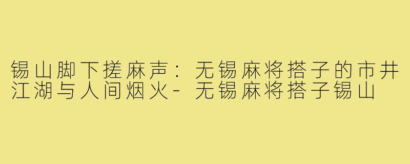 锡山脚下搓麻声:无锡麻将搭子的市井江湖与人间烟火-无锡麻将搭子锡山