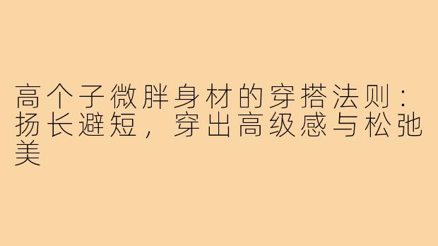 高个子微胖身材的穿搭法则:扬长避短,穿出高级感与松弛美