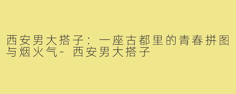 西安男大搭子：一座古都里的青春拼图与烟火气-西安男大搭子