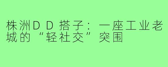 株洲DD搭子:一座工业老城的“轻社交”突围