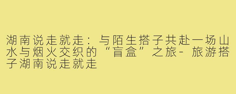 湖南说走就走：与陌生搭子共赴一场山水与烟火交织的“盲盒”之旅-旅游搭子湖南说走就走