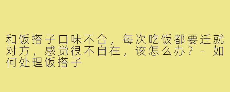 和饭搭子口味不合,每次吃饭都要迁就对方,感觉很不自在,该怎么办?-如何处理饭搭子