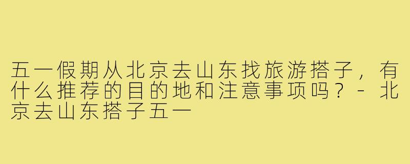 五一假期从北京去山东找旅游搭子,有什么推荐的目的地和注意事项吗?-北京去山东搭子五一
