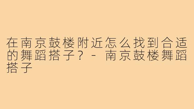 在南京鼓楼附近怎么找到合适的舞蹈搭子?-南京鼓楼舞蹈搭子