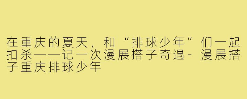 在重庆的夏天,和“排球少年”们一起扣杀——记一次漫展搭子奇遇-漫展搭子重庆排球少年