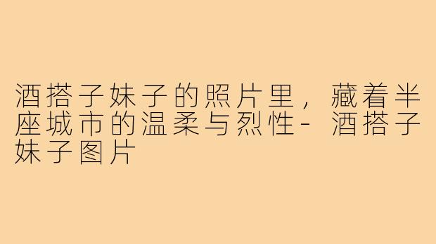 酒搭子妹子的照片里，藏着半座城市的温柔与烈性-酒搭子妹子图片
