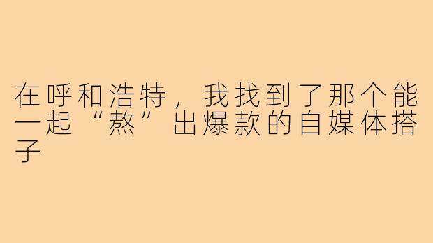 在呼和浩特，我找到了那个能一起“熬”出爆款的自媒体搭子