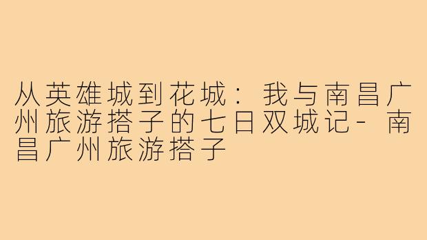 从英雄城到花城:我与南昌广州旅游搭子的七日双城记-南昌广州旅游搭子