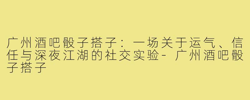 广州酒吧骰子搭子:一场关于运气、信任与深夜江湖的社交实验-广州酒吧骰子搭子