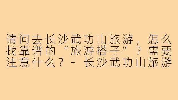 请问去长沙武功山旅游，怎么找靠谱的“旅游搭子”？需要注意什么？-长沙武功山旅游搭子