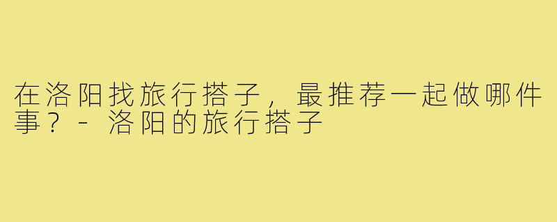 在洛阳找旅行搭子,最推荐一起做哪件事?-洛阳的旅行搭子