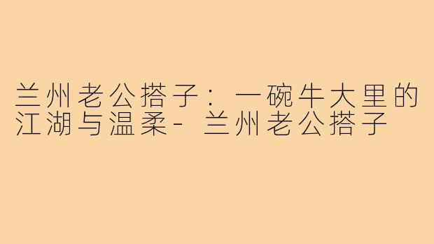 兰州老公搭子：一碗牛大里的江湖与温柔-兰州老公搭子